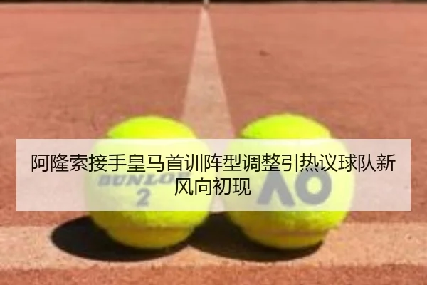 阿隆索接手皇马首训阵型调整引热议球队新风向初现